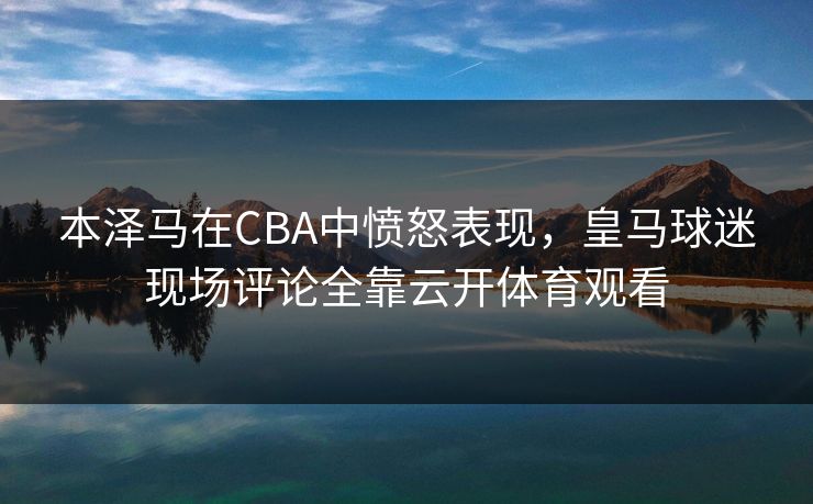 本泽马在CBA中愤怒表现，皇马球迷现场评论全靠云开体育观看
