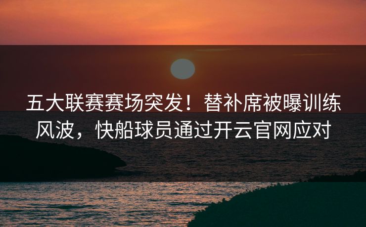 五大联赛赛场突发！替补席被曝训练风波，快船球员通过开云官网应对